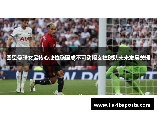 图恩曼联女足核心地位稳固成不可动摇支柱球队未来发展关键 图恩曼联女足核心地位稳固成不可动摇支柱球队未来发展关键
