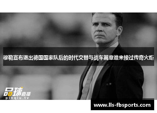 穆勒宣布退出德国国家队后的时代交替与战车篇章谁来接过传奇火炬